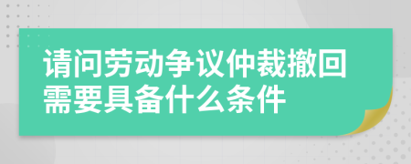 请问劳动争议仲裁撤回需要具备什么条件