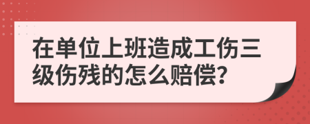 在单位上班造成工伤三级伤残的怎么赔偿？