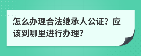 怎么办理合法继承人公证？应该到哪里进行办理？