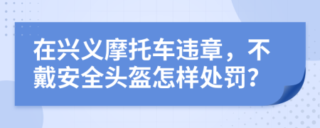 在兴义摩托车违章，不戴安全头盔怎样处罚？