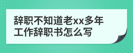 辞职不知道老xx多年工作辞职书怎么写