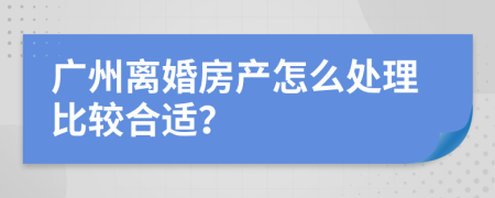 广州离婚房产怎么处理比较合适？