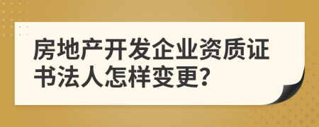房地产开发企业资质证书法人怎样变更？