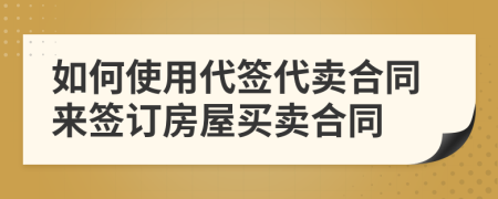 如何使用代签代卖合同来签订房屋买卖合同