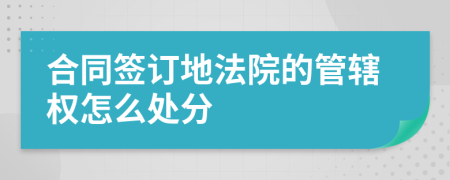 合同签订地法院的管辖权怎么处分