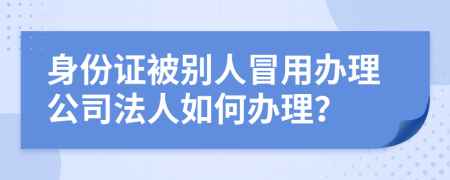 身份证被别人冒用办理公司法人如何办理？