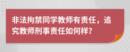 非法拘禁同学教师有责任，追究教师刑事责任如何样？