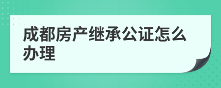 成都房产继承公证怎么办理