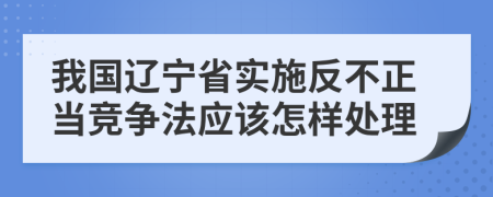 我国辽宁省实施反不正当竞争法应该怎样处理