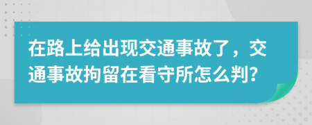 在路上给出现交通事故了，交通事故拘留在看守所怎么判？