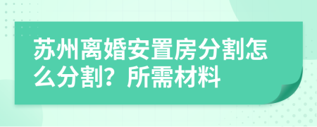 苏州离婚安置房分割怎么分割？所需材料