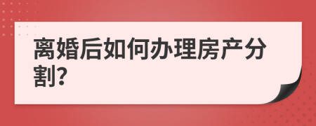 离婚后如何办理房产分割？