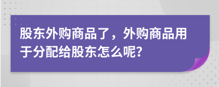 股东外购商品了，外购商品用于分配给股东怎么呢？