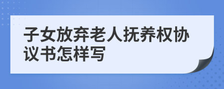 子女放弃老人抚养权协议书怎样写