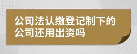 公司法认缴登记制下的公司还用出资吗