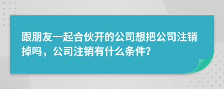 跟朋友一起合伙开的公司想把公司注销掉吗，公司注销有什么条件？