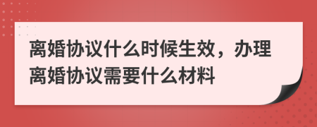 离婚协议什么时候生效，办理离婚协议需要什么材料