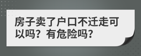 房子卖了户口不迁走可以吗？有危险吗？