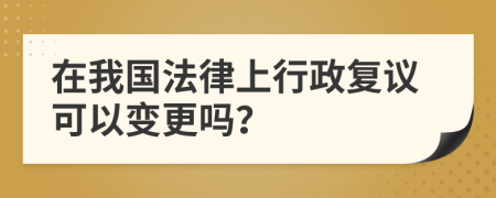 在我国法律上行政复议可以变更吗？