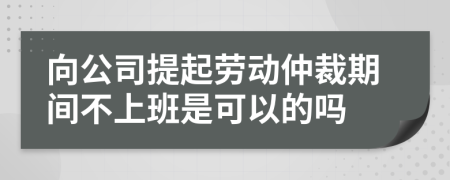 向公司提起劳动仲裁期间不上班是可以的吗