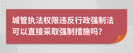 城管执法权限违反行政强制法可以直接采取强制措施吗？