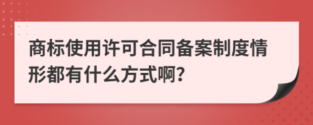 商标使用许可合同备案制度情形都有什么方式啊？