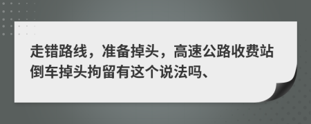 走错路线，准备掉头，高速公路收费站倒车掉头拘留有这个说法吗、