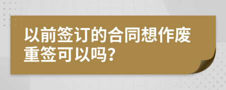 以前签订的合同想作废重签可以吗？