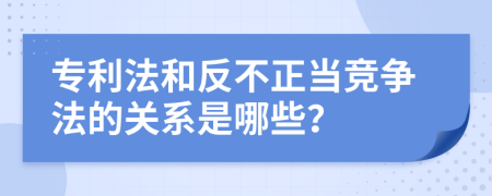 专利法和反不正当竞争法的关系是哪些？