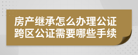 房产继承怎么办理公证跨区公证需要哪些手续