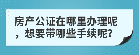 房产公证在哪里办理呢，想要带哪些手续呢？