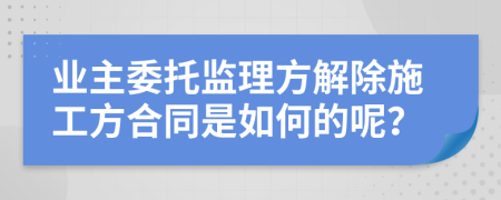 业主委托监理方解除施工方合同是如何的呢？