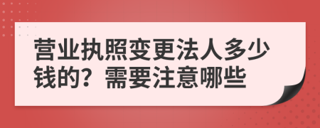 营业执照变更法人多少钱的？需要注意哪些