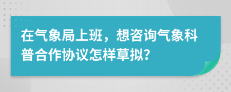 在气象局上班，想咨询气象科普合作协议怎样草拟？