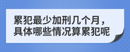 累犯最少加刑几个月，具体哪些情况算累犯呢