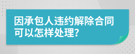 因承包人违约解除合同可以怎样处理？