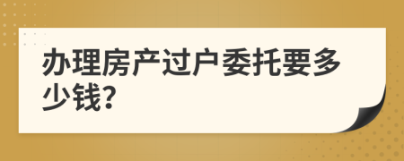 办理房产过户委托要多少钱？