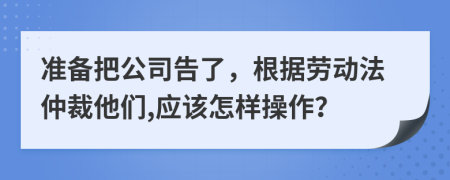 准备把公司告了，根据劳动法仲裁他们,应该怎样操作？