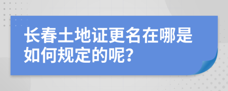 长春土地证更名在哪是如何规定的呢？