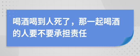喝酒喝到人死了，那一起喝酒的人要不要承担责任