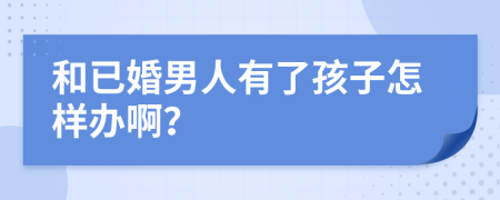 和已婚男人有了孩子怎样办啊？