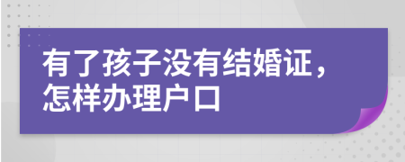 有了孩子没有结婚证，怎样办理户口