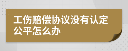 工伤赔偿协议没有认定公平怎么办