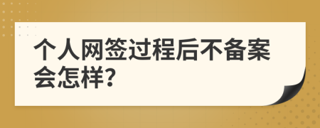 个人网签过程后不备案会怎样？