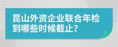 昆山外资企业联合年检到哪些时候截止？