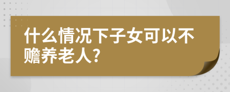 什么情况下子女可以不赡养老人?