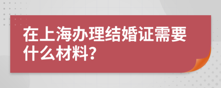 在上海办理结婚证需要什么材料？