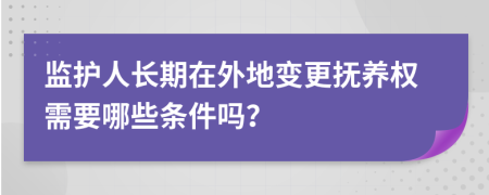 监护人长期在外地变更抚养权需要哪些条件吗？