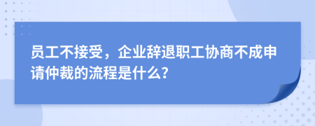 员工不接受，企业辞退职工协商不成申请仲裁的流程是什么？