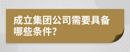 成立集团公司需要具备哪些条件？